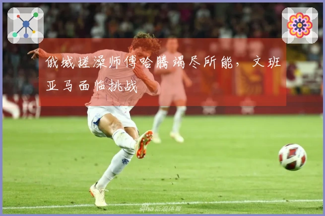 俄城搓澡师傅哈腾竭尽所能，文班亚马面临挑战