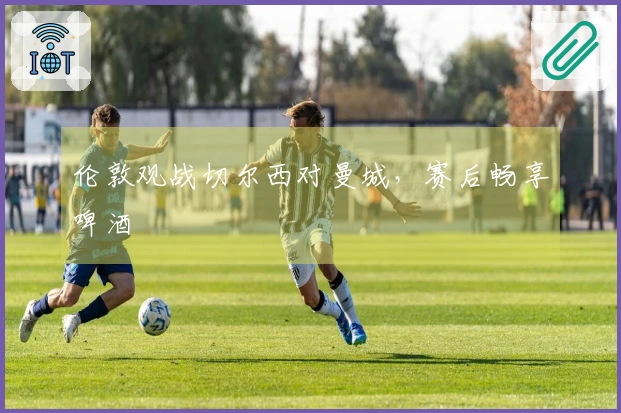 伦敦观战切尔西对曼城，赛后畅享啤酒
