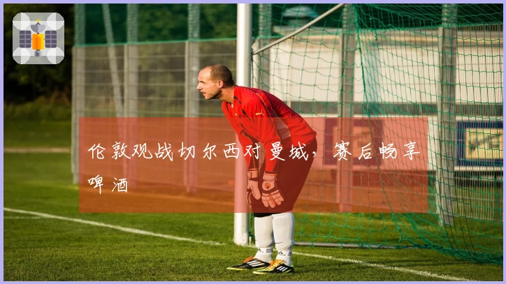 伦敦观战切尔西对曼城，赛后畅享啤酒
