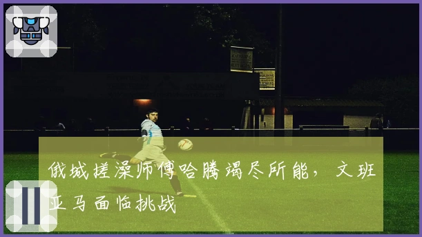 俄城搓澡师傅哈腾竭尽所能，文班亚马面临挑战